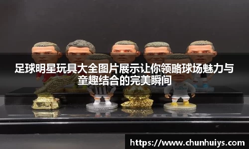 足球明星玩具大全图片展示让你领略球场魅力与童趣结合的完美瞬间